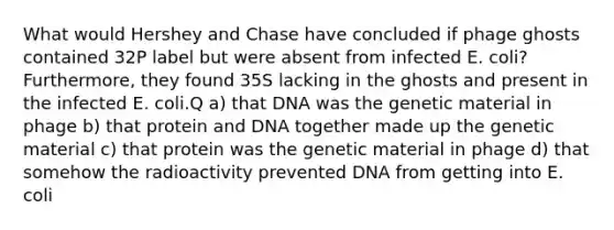 What would Hershey and Chase have concluded if phage ghosts contained 32P label but were absent from infected E. coli? Furthermore, they found 35S lacking in the ghosts and present in the infected E. coli.Q a) that DNA was the genetic material in phage b) that protein and DNA together made up the genetic material c) that protein was the genetic material in phage d) that somehow the radioactivity prevented DNA from getting into E. coli