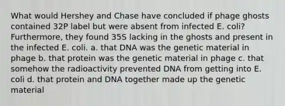 What would Hershey and Chase have concluded if phage ghosts contained 32P label but were absent from infected E. coli? Furthermore, they found 35S lacking in the ghosts and present in the infected E. coli. a. that DNA was the genetic material in phage b. that protein was the genetic material in phage c. that somehow the radioactivity prevented DNA from getting into E. coli d. that protein and DNA together made up the genetic material