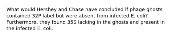 What would Hershey and Chase have concluded if phage ghosts contained 32P label but were absent from infected E. coli? Furthermore, they found 35S lacking in the ghosts and present in the infected E. coli.