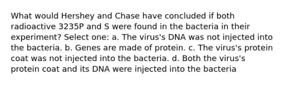 What would Hershey and Chase have concluded if both radioactive 3235P and S were found in the bacteria in their experiment? Select one: a. The virus's DNA was not injected into the bacteria. b. Genes are made of protein. c. The virus's protein coat was not injected into the bacteria. d. Both the virus's protein coat and its DNA were injected into the bacteria