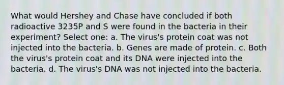 What would Hershey and Chase have concluded if both radioactive 3235P and S were found in the bacteria in their experiment? Select one: a. The virus's protein coat was not injected into the bacteria. b. Genes are made of protein. c. Both the virus's protein coat and its DNA were injected into the bacteria. d. The virus's DNA was not injected into the bacteria.