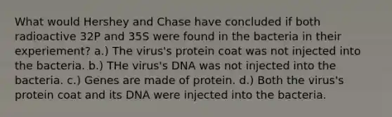 What would Hershey and Chase have concluded if both radioactive 32P and 35S were found in the bacteria in their experiement? a.) The virus's protein coat was not injected into the bacteria. b.) THe virus's DNA was not injected into the bacteria. c.) Genes are made of protein. d.) Both the virus's protein coat and its DNA were injected into the bacteria.