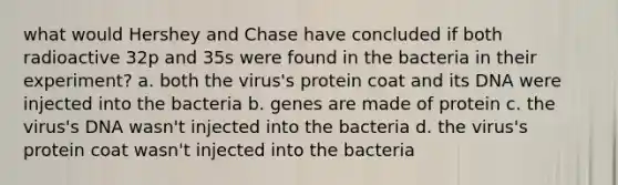 what would Hershey and Chase have concluded if both radioactive 32p and 35s were found in the bacteria in their experiment? a. both the virus's protein coat and its DNA were injected into the bacteria b. genes are made of protein c. the virus's DNA wasn't injected into the bacteria d. the virus's protein coat wasn't injected into the bacteria