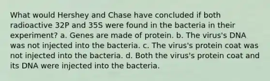 What would Hershey and Chase have concluded if both radioactive 32P and 35S were found in the bacteria in their experiment? a. Genes are made of protein. b. The virus's DNA was not injected into the bacteria. c. The virus's protein coat was not injected into the bacteria. d. Both the virus's protein coat and its DNA were injected into the bacteria.