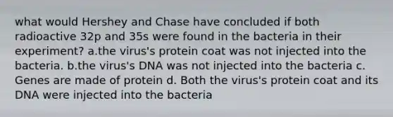 what would Hershey and Chase have concluded if both radioactive 32p and 35s were found in the bacteria in their experiment? a.the virus's protein coat was not injected into the bacteria. b.the virus's DNA was not injected into the bacteria c. Genes are made of protein d. Both the virus's protein coat and its DNA were injected into the bacteria