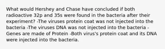 What would Hershey and Chase have concluded if both radioactive 32p and 35s were found in the bacteria after their experiment? -The viruses protein coat was not injected into the bacteria -The viruses DNA was not injected into the bacteria -Genes are made of Protein -Both virus's protein coat and its DNA were injected into the bacteria.