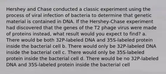 Hershey and Chase conducted a classic experiment using the process of viral infection of bacteria to determine that genetic material is contained in DNA. If the Hershey-Chase experiment had discovered that the genes of the T2 phage virus were made of proteins instead, what result would you expect to find? a. There would be both 32P-labeled DNA and 35S-labeled protein inside the bacterial cell b. There would only be 32P-labeled DNA inside the bacterial cell c. There would only be 35S-labeled protein inside the bacterial cell d. There would be no 32P-labeled DNA and 35S-labeled protein inside the bacterial cell