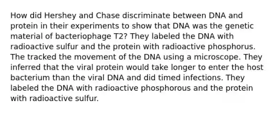 How did Hershey and Chase discriminate between DNA and protein in their experiments to show that DNA was the genetic material of bacteriophage T2? They labeled the DNA with radioactive sulfur and the protein with radioactive phosphorus. The tracked the movement of the DNA using a microscope. They inferred that the viral protein would take longer to enter the host bacterium than the viral DNA and did timed infections. They labeled the DNA with radioactive phosphorous and the protein with radioactive sulfur.