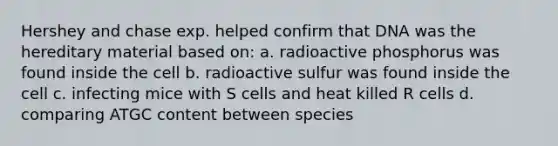 Hershey and chase exp. helped confirm that DNA was the hereditary material based on: a. radioactive phosphorus was found inside the cell b. radioactive sulfur was found inside the cell c. infecting mice with S cells and heat killed R cells d. comparing ATGC content between species