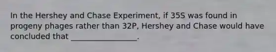 In the Hershey and Chase Experiment, if 35S was found in progeny phages rather than 32P, Hershey and Chase would have concluded that _________________.