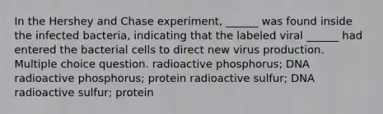 In the Hershey and Chase experiment, ______ was found inside the infected bacteria, indicating that the labeled viral ______ had entered the bacterial cells to direct new virus production. Multiple choice question. radioactive phosphorus; DNA radioactive phosphorus; protein radioactive sulfur; DNA radioactive sulfur; protein