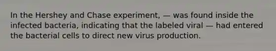 In the Hershey and Chase experiment, — was found inside the infected bacteria, indicating that the labeled viral — had entered the bacterial cells to direct new virus production.