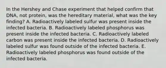 In the Hershey and Chase experiment that helped confirm that DNA, not protein, was the hereditary material, what was the key finding? A. Radioactively labeled sulfur was present inside the infected bacteria. B. Radioactively labeled phosphorus was present inside the infected bacteria. C. Radioactively labeled carbon was present inside the infected bacteria. D. Radioactively labeled sulfur was found outside of the infected bacteria. E. Radioactively labeled phosphorus was found outside of the infected bacteria.