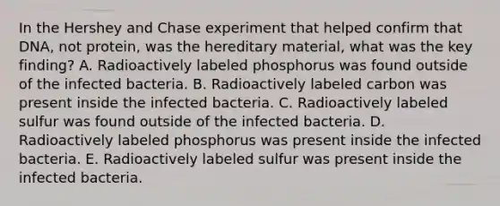 In the Hershey and Chase experiment that helped confirm that DNA, not protein, was the hereditary material, what was the key finding? A. Radioactively labeled phosphorus was found outside of the infected bacteria. B. Radioactively labeled carbon was present inside the infected bacteria. C. Radioactively labeled sulfur was found outside of the infected bacteria. D. Radioactively labeled phosphorus was present inside the infected bacteria. E. Radioactively labeled sulfur was present inside the infected bacteria.