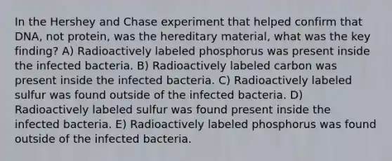 In the Hershey and Chase experiment that helped confirm that DNA, not protein, was the hereditary material, what was the key finding? A) Radioactively labeled phosphorus was present inside the infected bacteria. B) Radioactively labeled carbon was present inside the infected bacteria. C) Radioactively labeled sulfur was found outside of the infected bacteria. D) Radioactively labeled sulfur was found present inside the infected bacteria. E) Radioactively labeled phosphorus was found outside of the infected bacteria.