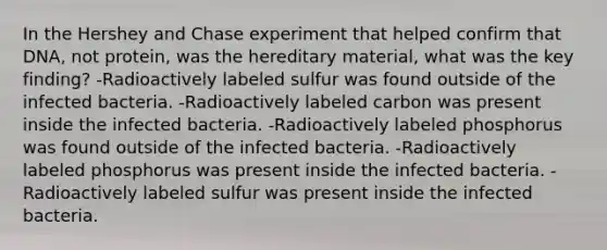 In the Hershey and Chase experiment that helped confirm that DNA, not protein, was the hereditary material, what was the key finding? -Radioactively labeled sulfur was found outside of the infected bacteria. -Radioactively labeled carbon was present inside the infected bacteria. -Radioactively labeled phosphorus was found outside of the infected bacteria. -Radioactively labeled phosphorus was present inside the infected bacteria. -Radioactively labeled sulfur was present inside the infected bacteria.