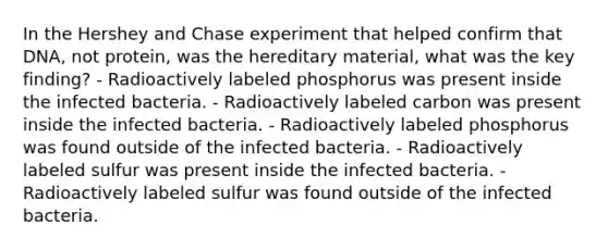 In the Hershey and Chase experiment that helped confirm that DNA, not protein, was the hereditary material, what was the key finding? - Radioactively labeled phosphorus was present inside the infected bacteria. - Radioactively labeled carbon was present inside the infected bacteria. - Radioactively labeled phosphorus was found outside of the infected bacteria. - Radioactively labeled sulfur was present inside the infected bacteria. - Radioactively labeled sulfur was found outside of the infected bacteria.