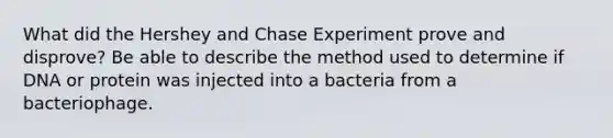 What did the Hershey and Chase Experiment prove and disprove? Be able to describe the method used to determine if DNA or protein was injected into a bacteria from a bacteriophage.