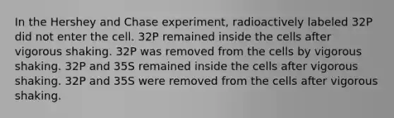 In the Hershey and Chase experiment, radioactively labeled 32P did not enter the cell. 32P remained inside the cells after vigorous shaking. 32P was removed from the cells by vigorous shaking. 32P and 35S remained inside the cells after vigorous shaking. 32P and 35S were removed from the cells after vigorous shaking.