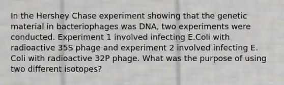 In the Hershey Chase experiment showing that the genetic material in bacteriophages was DNA, two experiments were conducted. Experiment 1 involved infecting E.Coli with radioactive 35S phage and experiment 2 involved infecting E. Coli with radioactive 32P phage. What was the purpose of using two different isotopes?