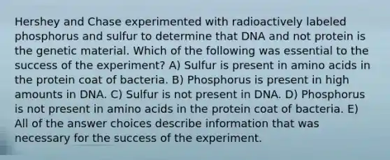 Hershey and Chase experimented with radioactively labeled phosphorus and sulfur to determine that DNA and not protein is the genetic material. Which of the following was essential to the success of the experiment? A) Sulfur is present in amino acids in the protein coat of bacteria. B) Phosphorus is present in high amounts in DNA. C) Sulfur is not present in DNA. D) Phosphorus is not present in amino acids in the protein coat of bacteria. E) All of the answer choices describe information that was necessary for the success of the experiment.