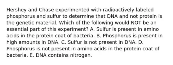 Hershey and Chase experimented with radioactively labeled phosphorus and sulfur to determine that DNA and not protein is the genetic material. Which of the following would NOT be an essential part of this experiment? A. Sulfur is present in <a href='https://www.questionai.com/knowledge/k9gb720LCl-amino-acids' class='anchor-knowledge'>amino acids</a> in the protein coat of bacteria. B. Phosphorus is present in high amounts in DNA. C. Sulfur is not present in DNA. D. Phosphorus is not present in amino acids in the protein coat of bacteria. E. DNA contains nitrogen.