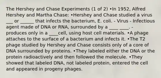 The Hershey and Chase Experiments (1 of 2) •In 1952, Alfred Hershey and Martha Chase: •Hershey and Chase studied a virus ___ or ______ that infects the bacterium, E. coli. - Virus - Infectious agent made of DNA or RNA, surrounded by a ____ ____. - produces only in a ____cell, using host cell materials. •A phage attaches to the surface of a bacterium and infects it. •The T2 phage studied by Hershey and Chase consists only of a core of DNA surrounded by proteins. •They labeled either the DNA or the protein radioactively and then followed the molecule. •They showed that labeled DNA, not labeled protein, entered the cell and appeared in progeny phages.