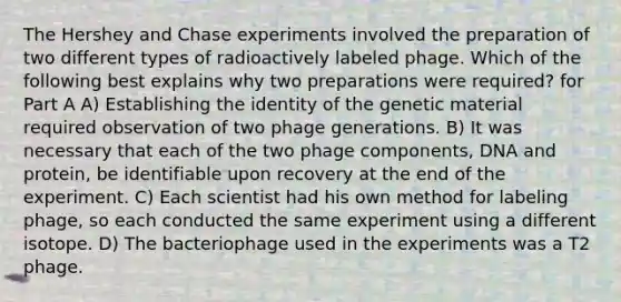 The Hershey and Chase experiments involved the preparation of two different types of radioactively labeled phage. Which of the following best explains why two preparations were required? for Part A A) Establishing the identity of the genetic material required observation of two phage generations. B) It was necessary that each of the two phage components, DNA and protein, be identifiable upon recovery at the end of the experiment. C) Each scientist had his own method for labeling phage, so each conducted the same experiment using a different isotope. D) The bacteriophage used in the experiments was a T2 phage.