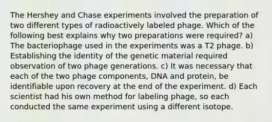 The Hershey and Chase experiments involved the preparation of two different types of radioactively labeled phage. Which of the following best explains why two preparations were required? a) The bacteriophage used in the experiments was a T2 phage. b) Establishing the identity of the genetic material required observation of two phage generations. c) It was necessary that each of the two phage components, DNA and protein, be identifiable upon recovery at the end of the experiment. d) Each scientist had his own method for labeling phage, so each conducted the same experiment using a different isotope.