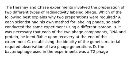 The Hershey and Chase experiments involved the preparation of two different types of radioactivity labeled phage. Which of the following best explains why two preparations were required? A. each scientist had his own method for labeling phage, so each conducted the same experiment using a different isotope. B. it was necessary that each of the two phage components, DNA and protein, be identifiable upon recovery at the end of the experiment C. establishing the identity of the genetic material required observation of two phage generations D. the bacteriophage used in the experiments was a T2 phage