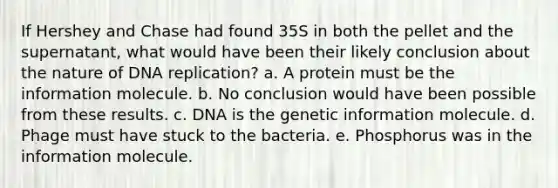 If Hershey and Chase had found 35S in both the pellet and the supernatant, what would have been their likely conclusion about the nature of DNA replication? a. A protein must be the information molecule. b. No conclusion would have been possible from these results. c. DNA is the genetic information molecule. d. Phage must have stuck to the bacteria. e. Phosphorus was in the information molecule.