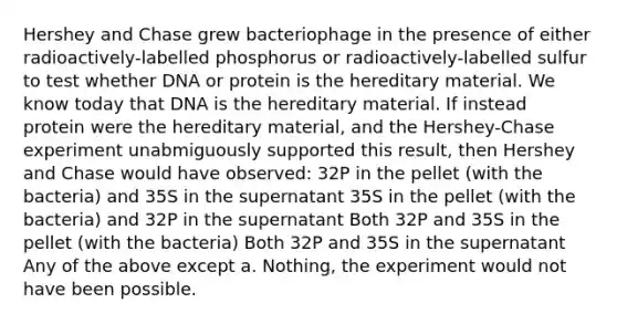 Hershey and Chase grew bacteriophage in the presence of either radioactively-labelled phosphorus or radioactively-labelled sulfur to test whether DNA or protein is the hereditary material. We know today that DNA is the hereditary material. If instead protein were the hereditary material, and the Hershey-Chase experiment unabmiguously supported this result, then Hershey and Chase would have observed: 32P in the pellet (with the bacteria) and 35S in the supernatant 35S in the pellet (with the bacteria) and 32P in the supernatant Both 32P and 35S in the pellet (with the bacteria) Both 32P and 35S in the supernatant Any of the above except a. Nothing, the experiment would not have been possible.