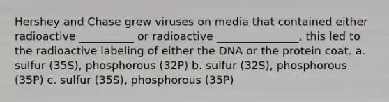 Hershey and Chase grew viruses on media that contained either radioactive __________ or radioactive _______________, this led to the radioactive labeling of either the DNA or the protein coat. a. sulfur (35S), phosphorous (32P) b. sulfur (32S), phosphorous (35P) c. sulfur (35S), phosphorous (35P)