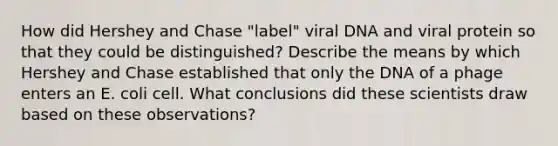 How did Hershey and Chase "label" viral DNA and viral protein so that they could be distinguished? Describe the means by which Hershey and Chase established that only the DNA of a phage enters an E. coli cell. What conclusions did these scientists draw based on these observations?