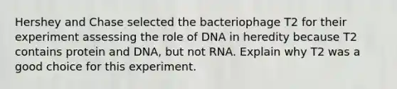 Hershey and Chase selected the bacteriophage T2 for their experiment assessing the role of DNA in heredity because T2 contains protein and DNA, but not RNA. Explain why T2 was a good choice for this experiment.