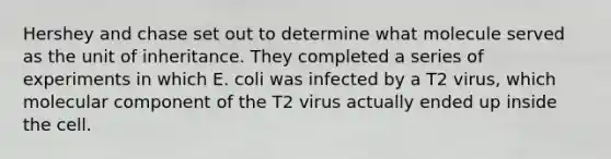 Hershey and chase set out to determine what molecule served as the unit of inheritance. They completed a series of experiments in which E. coli was infected by a T2 virus, which molecular component of the T2 virus actually ended up inside the cell.