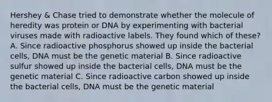 Hershey & Chase tried to demonstrate whether the molecule of heredity was protein or DNA by experimenting with bacterial viruses made with radioactive labels. They found which of these? A. Since radioactive phosphorus showed up inside the bacterial cells, DNA must be the genetic material B. Since radioactive sulfur showed up inside the bacterial cells, DNA must be the genetic material C. Since radioactive carbon showed up inside the bacterial cells, DNA must be the genetic material