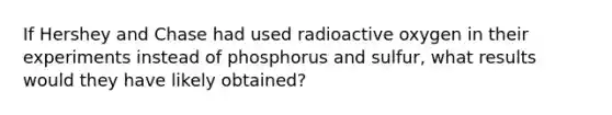 If Hershey and Chase had used radioactive oxygen in their experiments instead of phosphorus and sulfur, what results would they have likely obtained?