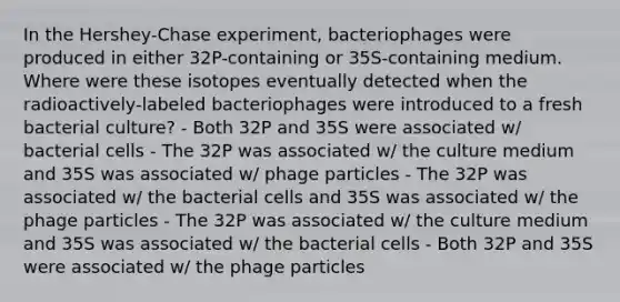 In the Hershey-Chase experiment, bacteriophages were produced in either 32P-containing or 35S-containing medium. Where were these isotopes eventually detected when the radioactively-labeled bacteriophages were introduced to a fresh bacterial culture? - Both 32P and 35S were associated w/ bacterial cells - The 32P was associated w/ the culture medium and 35S was associated w/ phage particles - The 32P was associated w/ the bacterial cells and 35S was associated w/ the phage particles - The 32P was associated w/ the culture medium and 35S was associated w/ the bacterial cells - Both 32P and 35S were associated w/ the phage particles