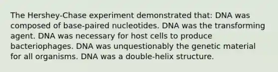 The Hershey-Chase experiment demonstrated that: DNA was composed of base-paired nucleotides. DNA was the transforming agent. DNA was necessary for host cells to produce bacteriophages. DNA was unquestionably the genetic material for all organisms. DNA was a double-helix structure.