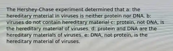 The Hershey-Chase experiment determined that a: the hereditary material in viruses is neither protein nor DNA. b: viruses do not contain hereditary material c: protein, not DNA, is the hereditary material of viruses. d: protein and DNA are the hereditary materials of viruses. e: DNA, not protein, is the hereditary material of viruses.