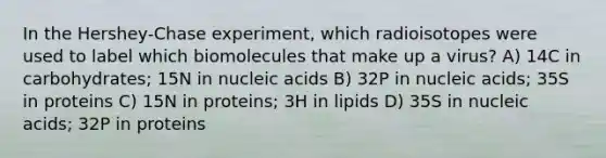 In the Hershey-Chase experiment, which radioisotopes were used to label which biomolecules that make up a virus? A) 14C in carbohydrates; 15N in nucleic acids B) 32P in nucleic acids; 35S in proteins C) 15N in proteins; 3H in lipids D) 35S in nucleic acids; 32P in proteins