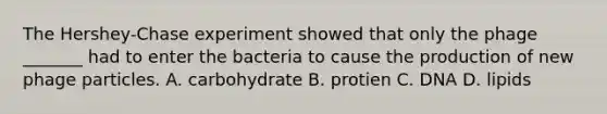 The Hershey-Chase experiment showed that only the phage _______ had to enter the bacteria to cause the production of new phage particles. A. carbohydrate B. protien C. DNA D. lipids