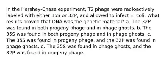 In the Hershey-Chase experiment, T2 phage were radioactively labeled with either 35S or 32P, and allowed to infect E. coli. What results proved that DNA was the genetic material? a. The 32P was found in both progeny phage and in phage ghosts. b. The 35S was found in both progeny phage and in phage ghosts. c. The 35S was found in progeny phage, and the 32P was found in phage ghosts. d. The 35S was found in phage ghosts, and the 32P was found in progeny phage.