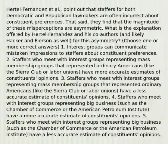 Hertel-Fernandez et al., point out that staffers for both Democratic and Republican lawmakers are often incorrect about constituent preferences. That said, they find that the magnitude of these misperceptions are asymmetric. What is the explanation offered by Hertel-Fernandez and his co-authors (and likely Hacker and Pierson as well) for this asymmetry? (Choose one or more correct answers) 1. Interest groups can communicate mistaken impressions to staffers about constituent preferences. 2. Staffers who meet with interest groups representing mass membership groups that represented ordinary Americans (like the Sierra Club or labor unions) have more accurate estimates of constituents' opinions. 3. Staffers who meet with interest groups representing mass membership groups that represented ordinary Americans (like the Sierra Club or labor unions) have a less accurate estimate of constituents' opinions. 4. Staffers who meet with interest groups representing big business (such as the Chamber of Commerce or the American Petroleum Institute) have a more accurate estimate of constituents' opinions. 5. Staffers who meet with interest groups representing big business (such as the Chamber of Commerce or the American Petroleum Institute) have a less accurate estimate of constituents' opinions.