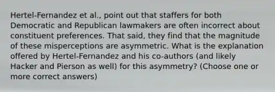 Hertel-Fernandez et al., point out that staffers for both Democratic and Republican lawmakers are often incorrect about constituent preferences. That said, they find that the magnitude of these misperceptions are asymmetric. What is the explanation offered by Hertel-Fernandez and his co-authors (and likely Hacker and Pierson as well) for this asymmetry? (Choose one or more correct answers)