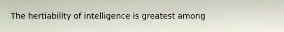 The hertiability of intelligence is greatest among