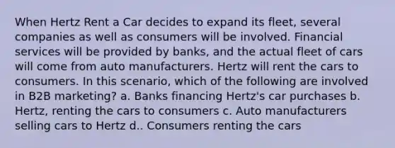 When Hertz Rent a Car decides to expand its fleet, several companies as well as consumers will be involved. Financial services will be provided by banks, and the actual fleet of cars will come from auto manufacturers. Hertz will rent the cars to consumers. In this scenario, which of the following are involved in B2B marketing? a. Banks financing Hertz's car purchases b. Hertz, renting the cars to consumers c. Auto manufacturers selling cars to Hertz d.. Consumers renting the cars