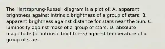 The Hertzsprung-Russell diagram is a plot of: A. apparent brightness against intrinsic brightness of a group of stars. B. apparent brightness against distance for stars near the Sun. C. luminosity against mass of a group of stars. D. absolute magnitude (or intrinsic brightness) against temperature of a group of stars.