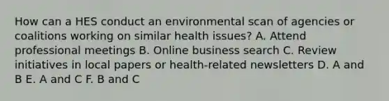 How can a HES conduct an environmental scan of agencies or coalitions working on similar health issues? A. Attend professional meetings B. Online business search C. Review initiatives in local papers or health-related newsletters D. A and B E. A and C F. B and C